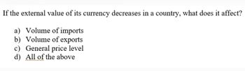 If the external value of its currency decreases in a country, what does it affect?
a) Volume of imports
b) Volume of exports
c) General price level
d) All of the above