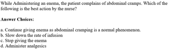 While Administering an enema, the patient complains of abdominal cramps. Which of the
following is the best action by the nurse?
Answer Choices:
a. Continue giving enema as abdominal cramping is a normal phenomenon.
b. Slow down the rate of infusion
c. Stop giving the enema
d. Administer analgesics