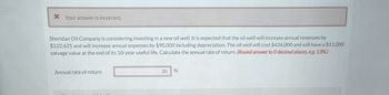 * Your answer is incorrect.
Sheridan Oil Company is considering investing in a new oil well. It is expected that the oil well will increase annual revenues by
$122,625 and will increase annual expenses by $90,000 including depreciation. The oil well will cost $424,000 and will have a $11,000
salvage value at the end of its 10-year useful life. Calculate the annual rate of return. (Round answer to O decimal places, e.g. 13%.)
Annual rate of return
20
%