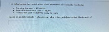 The following are the costs for one of the alternatives to construct a new bridge:
Construction cost = $2200000
M Annual Maintenance cost = $48000
Renovation cost = $800000 every 15 years
Based on an interest rate = 5% per year, what is the capitalized cost of this alternative?
M
R