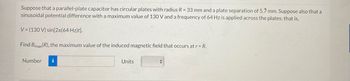 Suppose that a parallel-plate capacitor has circular plates with radius R = 33 mm and a plate separation of 5.7 mm. Suppose also that a
sinusoidal potential difference with a maximum value of 130 V and a frequency of 64 Hz is applied across the plates; that is,
V= (130 V) sin[2л(64 Hz)t].
Find Bmax(R), the maximum value of the induced magnetic field that occurs at r = R.
Number i
Units
+