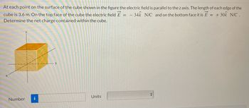 At each point on the surface of the cube shown in the figure the electric field is parallel to the z axis. The length of each edge of the
cube is 3.6 m. On the top face of the cube the electric field E = -34k N/C and on the bottom face it is E = + 30k N/C .
Determine the net charge contained within the cube.
Number i
Units
+