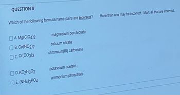 QUESTION 8
Which of the following formula/name pairs are incorrect?
A. Mg(CIO4)2
B. Ca(NO2)2
OC. Cr(CO3)3
D. KC2H302
DE. (NH4)3PO4
magnesium perchlorate
calcium nitrate
chromium(III) carbonate
potassium acetate
ammonium phosphate
More than one may be incorrect. Mark all that are incorrect.