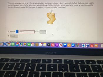 BL
7
The figure shows a closed surface. Along the flat top face, which has a radius of 1.5 cm, a perpendicular field B of magnitude 0.43 T is
directed outward. Along the flat bottom face, a magnetic flux of 0.50 mWb is directed outward. What are the (a) magnitude and (b)
direction (inward or outward) of the magnetic flux through the curved part of the surface?
(a) Number i 1.0768
(b) inward +
eTextbook and Media
2,163
3
E
80
F3
$
4
R
Q
F4
AUG
20
%
5
Units mWb #
T
I
F5
^
6
tv
c
F6
B
MacBook Air
&
7
F7
U
*
8
•
DII
F8
A
9
DD
F9
C
)
W
K
F10
C
M
d
FI