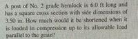 A post of No. 2 grade hemlock is 6.0 ft long and
has a square cross section with side dimensions of
3.50 in. How much would n be shortened when if
is loaded in compression up to its allowable load
parallel to the grain?
