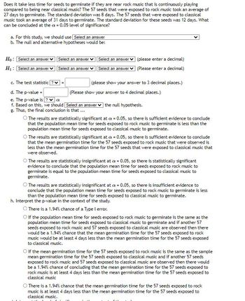 Does it take less time for seeds to germinate if they are near rock music that is continuously playing
compared to being near classical music? The 57 seeds that were exposed to rock music took an average of
27 days to germinate. The standard deviation was 8 days. The 57 seeds that were exposed to classical
music took an average of 31 days to germinate. The standard deviation for these seeds was 12 days. What
can be concluded at the a= 0.05 level of significance?
a. For this study, we should use Select an answer
b. The null and alternative hypotheses would be:
Ho: Select an answer
H₁: Select an answer
Select an answer ✓ Select an answer
Select an answer
Select an answer
c. The test statistic?✓ =
d. The p-value=
e. The p-value is? ✔ α
f. Based on this, we should
g. Thus, the final conclusion is that ...
(please enter a decimal)
(Please enter a decimal)
(please show your answer to 3 decimal places.)
(Please show your answer to 4 decimal places.)
Select an answer the null hypothesis.
O The results are statistically significant at x = 0.05, so there is sufficient evidence to conclude
that the population mean time for seeds exposed to rock music to germinate is less than the
population mean time for seeds exposed to classical music to germinate.
The results are statistically significant at a = 0.05, so there is sufficient evidence to conclude
that the mean germination time for the 57 seeds exposed to rock music that were observed is
less than the mean germination time for the 57 seeds that were exposed to classical music that
were observed.
The results are statistically insignificant at a = 0.05, so there is statistically significant
evidence to conclude that the population mean time for seeds exposed to rock music to
germinate is equal to the population mean time for seeds exposed to classical music to
germinate.
O The results are statistically insignificant at cx = 0.05, so there is insufficient evidence to
conclude that the population mean time for seeds exposed to rock music to germinate is less
than the population mean time for seeds exposed to classical music to germinate.
h. Interpret the p-value in the context of the study.
O There is a 1.94% chance of a Type I error.
O If the population mean time for seeds exposed to rock music to germinate is the same as the
population mean time for seeds exposed to classical music to germinate and if another 57
seeds exposed to rock music and 57 seeds exposed to classical music are observed then there
would be a 1.94% chance that the mean germination time for the 57 seeds exposed to rock
music would be at least 4 days less than the mean germination time for the 57 seeds exposed
to classical music.
'
O If the mean germination time for the 57 seeds exposed to rock music is the same as the sample
mean germination time for the 57 seeds exposed to classical music and if another 57 seeds
exposed to rock music and 57 seeds exposed to classical music are observed then there would
be a 1.94% chance of concluding that the mean germination time for the 57 seeds exposed to
rock music is at least 4 days less than the mean germination time for the 57 seeds exposed to
classical music
There is a 1.94% chance that the mean germination time for the 57 seeds exposed to rock
music is at least 4 days less than the mean germination time for the 57 seeds exposed to
classical music.
Cil
