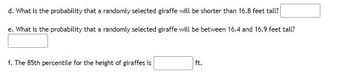 d. What is the probability that a randomly selected giraffe will be shorter than 16.8 feet tall?
e. What is the probability that a randomly selected giraffe will be between 16.4 and 16.9 feet tall?
f. The 85th percentile for the height of giraffes is
ft.