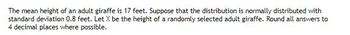 The mean height of an adult giraffe is 17 feet. Suppose that the distribution is normally distributed with
standard deviation 0.8 feet. Let X be the height of a randomly selected adult giraffe. Round all answers to
4 decimal places where possible.