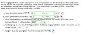 The average production cost for major movies is 59 million dollars and the standard deviation is 19 million
dollars. Assume the production cost distribution is normal. Suppose that 6 randomly selected major movies
are researched. Answer the following questions. Give your answers in millions of dollars, not dollars.
Round all answers to 4 decimal places where possible.
a. What is the distribution of X? X N 59
b. What is the distribution of ? N( 59.
7.7567
c. For a single randomly selected movie, find the probability that this movie's production cost is
between 56 and 59 million dollars. 0.0627
19
d. For the group of 6 movies, find the probability that the average production cost is between 56 and 59
million dollars. 0.1517
e. For part d), is the assumption of normal necessary? Yes No o