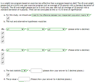 Is a weight loss program based on exercise less effective than a program based on diet? The 45 overweight
people put on a strict one year exercise program lost an average of 25 pounds with a standard deviation of
9 pounds. The 45 overweight people put on a strict one year diet lost an average of 30 pounds with a
standard deviation of 6 pounds. What can be concluded at the ax = 0.10 level of significance?
a. For this study, we should use t-test for the difference between two independent population means
Ho: 1
O
C
b. The null and alternative hypotheses would be:
H₁: 1
888
c. The test statistic
d. The p-value =
<
p2
u2
Y (please enter a decimal)
(Please enter a decimal)
(please show your answer to 3 decimal places.)
(Please show your answer to 4 decimal places.)