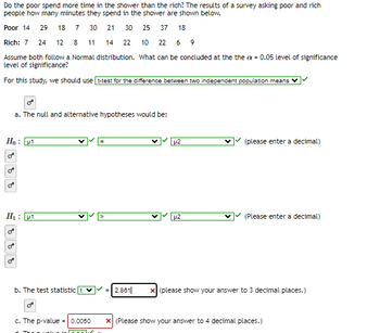 Do the poor spend more time in the shower than the rich? The results of a survey asking poor and rich
people how many minutes they spend in the shower are shown below.
Poor 14 29 18 7 30 21 30 25 37 18
Rich: 7 24 12 8 11 14 22 10 22 6 9
Assume both follow a Normal distribution. What can be concluded at the the cx = 0.05 level of significance
level of significance?
For this study, we should use t-test for the difference between two independent population means
Ho: µ1
9 2
a. The null and alternative hypotheses would be:
588 8
H₁: μ1
b. The test statistic
c. The p-value=0.0050
J
2.861|
p2
LU2
(please enter a decimal)
(Please enter a decimal)
(please show your answer to 3 decimal places.)
* (Please show your answer to 4 decimal places.)