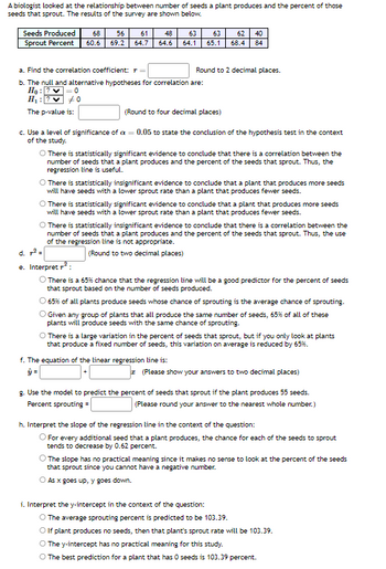 A biologist looked at the relationship between number of seeds a plant produces and the percent of those
seeds that sprout. The results of the survey are shown below.
Seeds Produced 68 56 61
Sprout Percent 60.6 69.2
= 0
48
64.7 64.6
#0
a. Find the correlation coefficient:
b. The null and alternative hypotheses for correlation are:
H₂: ?
H₁: 2
The p-value is:
63
64.1
40
Round to 2 decimal places.
63 62
65.1 68.4 84
(Round to four decimal places)
c. Use a level of significance of a = 0.05 to state the conclusion of the hypothesis test in the context
of the study.
O There is statistically significant evidence to conclude that there is a correlation between the
number of seeds that a plant produces and the percent of the seeds that sprout. Thus, the
regression line is useful.
O There is statistically insignificant evidence to conclude that a plant that produces more seeds
will have seeds with a lower sprout rate than a plant that produces fewer seeds.
O There is statistically significant evidence to conclude that a plant that produces more seeds
will have seeds with a lower sprout rate than a plant that produces fewer seeds.
O There is statistically insignificant evidence to conclude that there is a correlation between the
number of seeds that a plant produces and the percent of the seeds that sprout. Thus, the use
of the regression line is not appropriate.
(Round to two decimal places)
f. The equation of the linear regression line is:
d. ²=
e. Interpret ²:
O There is a 65% chance that the regression line will be a good predictor for the percent of seeds
that sprout based on the number of seeds produced.
O 65% of all plants produce seeds whose chance of sprouting is the average chance of sprouting.
O Given any group of plants that all produce the same number of seeds, 65% of all of these
plants will produce seeds with the same chance of sprouting.
O There is a large variation in the percent of seeds that sprout, but if you only look at plants
that produce a fixed number of seeds, this variation on average is reduced by 65%.
(Please show your answers to two decimal places)
g. Use the model to predict the percent of seeds that sprout if the plant produces 55 seeds.
Percent sprouting =
(Please round your answer to the nearest whole number.)
h. Interpret the slope of the regression line in the context of the question:
O For every additional seed that a plant produces, the chance for each of the seeds to sprout
tends to decrease by 0.62 percent.
i. Interpret the y-intercept in the context of the question:
O The slope has no practical meaning since it makes no sense to look at the percent of the seeds
that sprout since you cannot have a negative number.
O As x goes up, y goes down.
O The average sprouting percent is predicted to be 103.39.
O If plant produces no seeds, then that plant's sprout rate will be 103.39.
O The y-intercept has no practical meaning for this study.
O The best prediction for a plant that has 0 seeds is 103.39 percent.