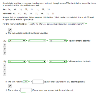 Do rats take less time on average than hamsters to travel through a maze? The table below shows the times
in seconds that the rats and hamsters took.
Rats: 26, 46, 28, 37, 21, 11, 37, 25
Hamsters: 40, 47, 53, 39, 37, 49, 12, 33
Assume that both populations follow a normal distribution. What can be concluded at the ax = 0.05 level
of significance level of significance?
For this study, we should use t-test for the difference between two independent population means
a. The null and alternative hypotheses would be:
Ho :
H₁: 1
b. The test statistic
O
c. The p-value =
V
u2
µ2
(please enter a decimal)
(Please enter a decimal)
(please show your answer to 3 decimal places.)
(Please show your answer to 4 decimal places.)