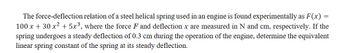 The force-deflection relation of a steel helical spring used in an engine is found experimentally as F(x):
100 x + 30 x² + 5x³, where the force F and deflection x are measured in N and cm, respectively. If the
spring undergoes a steady deflection of 0.3 cm during the operation of the engine, determine the equivalent
linear spring constant of the spring at its steady deflection.
=