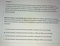 Scenario 1
In 2007-09, the U.S. economy went through its worst economic downturn in 30 years. As a
consequence of the sharp increase in the price of housing in the U.S. in the mid-2000s, a rapid
increase in the demand for oil drove up oil prices. Additionally, the collapse of the housing
market, which led to Lehman Brothers' bankruptcy, generated a financial crisis that reduced
private spending.
Refer to scenario 1 and question 68. In February 2009, the Congress approved the American
Recovery and Reinvestment Act (ARRA) put forward by President Obama, consisting of US$ 787
billion in fiscal stimulus. Starting from the equilibrium at point B, how did the ARRA affect the
economy?
The fiscal stimulus reduced government expenditure, shifting the AD curve to the right.
O The fiscal stimulus increased government expenditure, shifting the SRAS curve to the right.
O The fiscal stimulus increased government expenditure, shifting the AD curve to the right.
The fiscal stimulus reduced government expenditure, shifting the SRAS curve to the right.