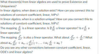 What theorem(s) from linear algebra are used to prove Existence and
Uniqueness?
In linear algebra, when does a solution exist? How can you connect this to
solutions of constant-coefficient, linear, IVP's?
In linear algebra, when is a solution unique? How can you connect this to
solutions of constant-coefficient, linear, IVP's?
The mapping is a linear operator. Is 2 a linear operator? Is ca a
linear operator?
dx
The mapping is also a linear operator. What about
d-1
dz-1
d
da"
about an + an-1
dan
+...+a₁ + ao ?
d
da
Do you see any other connections between constant-coefficient, linear,
ODE's and linear algebra?
dan
+
-? What
dx