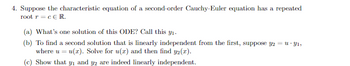 4. Suppose the characteristic equation of a second-order Cauchy-Euler equation has a repeated
root r = c E R.
(a) What's one solution of this ODE? Call this y₁.
(b) To find a second solution that is linearly independent from the first, suppose y2 = u - Y1,
where u = u(x). Solve for u(x) and then find y2(x).
(c) Show that y₁ and y2 are indeed linearly independent.