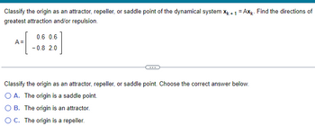 ### Classifying the Origin in a Dynamical System

**Problem Statement:**

Classify the origin as an attractor, repeller, or saddle point of the dynamical system \( \mathbf{x}_{k+1} = A\mathbf{x}_k \). Find the directions of greatest attraction and/or repulsion.

The matrix \( A \) is given by:
\[ 
A = \begin{pmatrix}
0.6 & 0.6 \\ 
-0.8 & 2.0 
\end{pmatrix}
\]

**Options for Classifying the Origin:**

Classify the origin as an attractor, repeller, or saddle point. Choose the correct answer below:
- **A.** The origin is a saddle point.
- **B.** The origin is an attractor.
- **C.** The origin is a repeller.