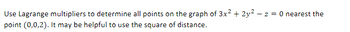 Use Lagrange multipliers to determine all points on the graph of 3x² + 2y² -z = 0 nearest the
point (0,0,2). It may be helpful to use the square of distance.