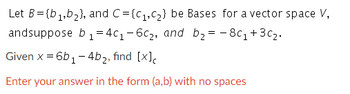 Let B={b₁,b₂), and C={C₁,C₂} be Bases for a vector space V,
andsuppose b₁ = 4c₁-6c₂, and b₂ = -8c₁+30₂.
Given x = 6b₁-4b₂, find [x]c
Enter your answer in the form (a,b) with no spaces