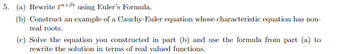 5. (a) Rewrite t+ß using Euler's Formula.
(b) Construct an example of a Cauchy-Euler equation whose characteristic equation has non-
real roots.
(c) Solve the equation you constructed in part (b) and use the formula from part (a) to
rewrite the solution in terms of real valued functions.