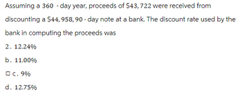 Assuming a 360 - day year, proceeds of $43, 722 were received from
discounting a $44,958, 90-day note at a bank. The discount rate used by the
bank in computing the proceeds was
2. 12.24%
b. 11.00%
□ c. 9%
d. 12.75%