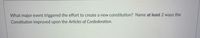 What major event triggered the effort to create a new constitution? Name at least 2 ways the
Constitution improved upon the Articles of Confederation.
