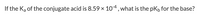 If the Ka of the conjugate acid is 8.59 x 10-4, what is the pKb for the base?
