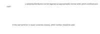a sampling distribution can be regarded as approximately normal when which conditions are
met?
In the real world (or in newer university classes), which number should be used
