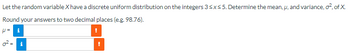 Let the random variable X have a discrete uniform distribution on the integers 3 ≤x≤ 5. Determine the mean, u, and variance, o², of X.
Round your answers to two decimal places (e.g. 98.76).
p= i
8
i