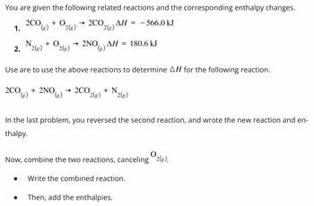 You are given the following related reactions and the corresponding enthalpy changes.
2CO(g) +0. → 2CO
ΔΗ = - 566.0 kJ
2(g)
1.
N
2. 2(g) 2(g)
2(g)
+ O → 2NO, AH = 180.6 kJ
Use are to use the above reactions to determine AH for the following reaction.
2CO(g) + 2NO(g) →2CO + N
2(g)
2(g)
In the last problem, you reversed the second reaction, and wrote the new reaction and en-
thalpy.
●
Now, combine the two reactions, canceling
Write the combined reaction.
Then, add the enthalpies.
0
2(g).