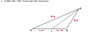 2. In AGRB, <GRL = <BRL. Find the length of GB. Show all work.
G
35 ft
x +3
L
2x-14
B
20 ft
R