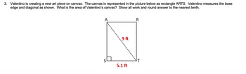 3. Valentino is creating a new art piece on canvas. The canvas is represented in the picture below as rectangle ARTS. Valentino measures the base
edge and diagonal as shown. What is the area of Valentino's canvas? Show all work and round answer to the nearest tenth.
A
9 ft
R
S
T
5.1 ft