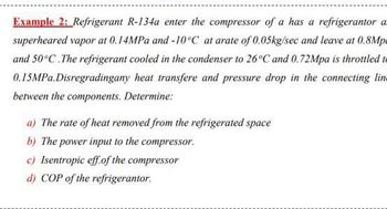 Example 2: Refrigerant R-134a enter the compressor of a has a refrigerantor a
superheared vapor at 0.14MPa and -10°C at arate of 0.05kg/sec and leave at 0.8Mp
and 50°C.The refrigerant cooled in the condenser to 26°C and 0.72Mpa is throttled to
0.15MPa.Disregradingany heat transfere and pressure drop in the connecting line
between the components. Determine:
a) The rate of heat removed from the refrigerated space
b) The power input to the compressor.
c) Isentropic eff of the compressor
d) COP of the refrigerantor.