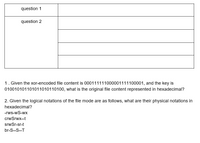 question 1
question 2
1. Given the xor-encoded file content is 000111111000001111100001, and the key is
010010101101011010110100, what is the original file content represented in hexadecimal?
2. Given the logical notations of the file mode are as follows, what are their physical notations in
hexadecimal?
-rws-wS-wx
crwSrwx--t
srwSr-sr-t
br-S--S--T
