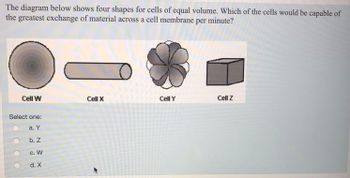 The diagram below shows four shapes for cells of equal volume. Which of the cells would be capable of
the greatest exchange of material across a cell membrane per minute?
Cell W
Select one:
a. Y
b. Z
C. W
d. X
Cell X
Cell Y
Cell Z