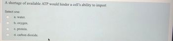 A shortage of available ATP would hinder a cell's ability to import
Select one:
a. water.
b. oxygen.
c. protein.
d. carbon dioxide.