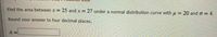 Find the area between x = 25 and x 27 under a normal distribution curve with H=20 and o = 4.
%3D
Round your answer to four decimal places.
A =

