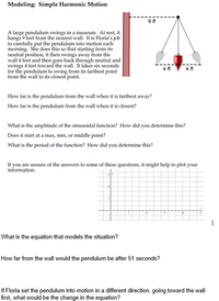 Modeling: Simple Harmonic Motion
9ft
A large pendulum swings in a museum. At rest, it
hangs 9 feet from the nearest wall. It is Floria's job
to carefully put the pendulum into motion each
morning. She does this so that starting from its
neutral position, it then swings away from the
wall 4 feet and then goes back through neutral and
swings 4 feet toward the wall. It takes six seconds
for the pendulum to swing from its farthest point
from the wall to its closest point.
4 ft
How far is the pendulum from the wall when it is farthest away?
How far is the pendulum from the wall when it is closest?
What is the amplitude of the sinusoidal function? How did you determine this?
Does it start at a max, min, or middle point?
What is the period of the function? How did you determine this?
If you are unsure of the answers to some of these questions, it might help to plot your
information.
What is the equation that models the situation?
How far from the wall would the pendulum be after 51 seconds?
If Floria set the pendulum into motion in a different direction, going toward the wall
first, what would be the change in the equation?
