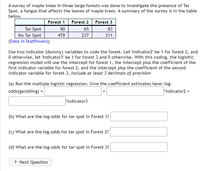 A survey of maple trees in three large forests was done to investigate the presence of Tar
Spot, a fungus that affects the leaves of maple trees. A summary of the survey is in the table
below.
Forest 1
Forest 2
Forest 3
Tar Spot
No Tar Spot
(Data in StatPowers)
90
65
83
459
237
311
Use two indicator (dummy) variables to code the forest. Let 'indicator2' be 1 for forest 2, and
O otherwise, let 'indicator3' be 1 for forest 3 and 0 otherwise. With this coding, the logisitic
regression model will use the intercept for forest 1, the intercept plus the coefficient of the
first indicator variable for forest 2, and the intercept plus the coefficient of the second
indicator variable for forest 3. Include at least 3 decimals of precision
(a) Run the multiple logistic regression. Give the coefficient estimates here: log-
odds(gambling) =
*indicator2 +
*indicator3
(b) What are the log-odds for tar spot in Forest 1?
(c) What are the log-odds for tar spot in Forest 2?
(d) What are the log-odds for tar spot in Forest 3?
> Next Question
