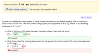 Score on last try: 0.5 of 1 pts. See Details for more.
3 Get a similar question You can retry this question below
Hint 1 Hint 2
A brave but inadequate rugby player is being pushed backward by an opposing player who is exerting a
force of 800.0 N on him. The mass of the losing player plus equipment is 90.0 kg, and he is accelerating
backward at 1.25 m/s?.
a. What is the force of friction between the losing player's feet and the grass?
F; = 687.5
Correct!
b. What force does the winning player exert on the ground to move forward if his mass plus equipment
is 110.0 kg?
F = 825.0
* Incorrect.
