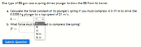 One type of BB gun uses a spring-driven plunger to blow the BB from its barrel.
a. Calculate the force constant of its plunger's spring if you must compress it 0.19 m to drive the
0.0300-kg plunger to a top speed of 21 m/s.
k =
?
b. What force must b?
F =
led to compress the spring?
N
m
N/m
Nm
Submit Question
