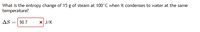 What is the entropy change of 15 g of steam at 100°C when it condenses to water at the same
temperature?
AS
90.7
X J/K
