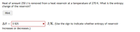 Heat of amount 250 J is removed from a heat reservoir at a temperature of 270 K. What is the entropy
change of the reservoir?
Hint
AS = 0.925
x J/K. (Use the sign to indicate whether entropy of reservoir
increases or decreases.)
