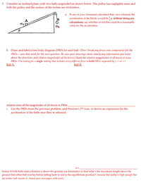 3. Consider an inclined plane with two balls suspended as shown below. The pulley has negligible mass and
both the pulley and the surface of the incline are frictionless.
a. If one of your classmates calculated that, once released, the
acceleration of the blocks would be g, without doing any
calculations, say whether or not this could be a reasonable
B
A
value for the acceleration.
b. Draw and label a free body diagram (FBD) for each ball. (Don't break any forces into components for the
FBDS- save that work for the next question. Be sure your drawings show clearly any information you know
about the directions and relative magnitudes of the forces.) Rank the relative magnitudes of all forces in your
FBDS. (I'm looking for a single ranking that includes every different force in both FBDS, separated by <, >, or =.)
Ball A:
Ball B:
relative sizes of the magnitudes of all forces in FBDS:_
c. Use the FBDS from the previous problem, and Newton's 2nd Law, to derive an expression for the
acceleration of the balls once they're released.
a =
bonus) If both balls start a distance y above the ground, use kinematics to find what's the maximum height above the
ground that either ball reaches before falling back to rest in the equilibrium position? (Assume that pulley is high enough that
the neither ball touches it. Attach your own paper with work.)
