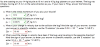 You are coasting on your 14-kg bicycle at 18 m/s and a 4.5-g bug splatters on your helmet. The bug was
initially moving at 1.5 m/s in the same direction as you. If your mass is 70 kg, answer the following
questions:
a. What is the initial momentum of you plus your bicycle?
o kg m/s
Pi
1512
b. What is the initial momentum of the bug?
Pi = | 0.00675
o kg m/s
c. What is your change in velocity due to the collision the bug? Mind the sign of your answer; to enter
your answer in scientific notation, use the "E notation" (to enter 3.14 × 10-³, enter "3.14E-5").
Δυ-16.49
X m/s
d. What would the change in velocity have been if the bug were traveling in the opposite direction?
Mind the sign of your answer; to enter your answer in scientific notation, use the "E notation" (to
enter 3.14 x 10-³, enter "3.14E-5").
Av =
19.49
X m/s
