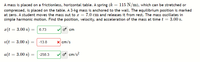 A mass is placed on a frictionless, horizontal table. A spring (k = 115 N/m), which can be stretched or
compressed, is placed on the table. A 3-kg mass is anchored to the wall. The equilibrium position is marked
at zero. A student moves the mass out to x = 7.0 cm and releases it from rest. The mass oscillates in
simple harmonic motion. Find the position, velocity, and acceleration of the mass at time t = 3.00 s.
a(t = 3.00 s) = 6.73
cm
v(t = 3.00 s) :
-13.8
X cm/s
a(t = 3.00 s)
-258.3
o cm/s?
