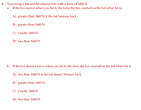 **Physics Problem: Bat and Box Interaction**

In this problem, we explore the concept of force interaction between a bat and a heavy box. Consider the scenario where a bat swings and hits a heavy box with a force of 1600 N.

---

**Question 2:**

You swing a bat and hit a heavy box with a force of 1600 N.

a. If the box moves when you hit it, the force the box exerts on the bat when hit is:

- A) greater than 1600 N if the bat bounces back.
- B) greater than 1600 N.
- C) exactly 1600 N.
- D) less than 1600 N.

b. If the box doesn’t move when you hit it, the force the box exerts on the bat when hit is:

- A) less than 1600 N if the bat doesn’t bounce back.
- B) greater than 1600 N.
- C) exactly 1600 N.
- D) less than 1600 N.

---

Reflect on these options to understand how motion and reaction force interact according to Newton's Third Law of Motion.