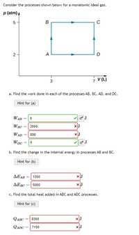 Consider the processes shown below for a monatomic ideal gas.
p (atm) A
5-
A
D
3
a. Find the work done in each of the processes AB, BC, AD, and DC.
Hint for (a)
WAB =
W BC
2000
WAD
800
%3D
Wpc
b. Find the change in the internal energy in processes AB and BC.
Hint for (b)
ΔΕΑΒ
1350
ΔΕΒΟ
5000
c. Find the total heat added in ABC and ADC processes.
Hint for (c)
QABC
8350
QADC =
7150
2.
