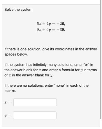 Solve the system
If there is one solution, give its coordinates in the answer
spaces below.
If the system has infinitely many solutions, enter "x" in
the answer blank for x and enter a formula for y in terms
of x in the answer blank for y.
6x + 4y = 26,
9x+6y=-39.
If there are no solutions, enter "none" in each of the
blanks.
X =
У
||